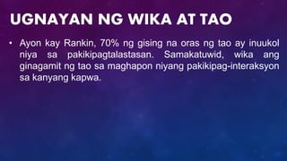 • Ayon kay Rankin, 70% ng gising na oras ng tao ay inuukol
niya sa pakikipagtalastasan. Samakatuwid, wika ang
ginagamit ng tao sa maghapon niyang pakikipag-interaksyon
sa kanyang kapwa.
UGNAYAN NG WIKA AT TAO
 