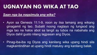 Saan nga ba nagsimula ang wika?
• Ayon sa Genesis 11:1-9, noon ay iisa lamang ang wikang
ginagamit ng tao. Subalit noong nagtayo ng lungsod ang
mga tao na halos abot sa langit ay lubos na nabahala ang
Diyos dahil gusto nilang lagpasan ang Diyos.
• Pinag-iba-iba ng Diyos ang kanilang wika upang hindi sila
magkaintindihan at upang hindi matuloy ang kanilang balak.
UGNAYAN NG WIKA AT TAO
 
