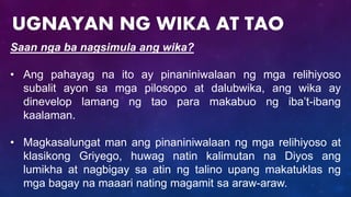 Saan nga ba nagsimula ang wika?
• Ang pahayag na ito ay pinaniniwalaan ng mga relihiyoso
subalit ayon sa mga pilosopo at dalubwika, ang wika ay
dinevelop lamang ng tao para makabuo ng iba’t-ibang
kaalaman.
• Magkasalungat man ang pinaniniwalaan ng mga relihiyoso at
klasikong Griyego, huwag natin kalimutan na Diyos ang
lumikha at nagbigay sa atin ng talino upang makatuklas ng
mga bagay na maaari nating magamit sa araw-araw.
UGNAYAN NG WIKA AT TAO
 