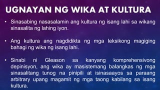 • Sinasabing nasasalamin ang kultura ng isang lahi sa wikang
sinasalita ng lahing iyon.
• Ang kultura ang nagdidikta ng mga leksikong magiging
bahagi ng wika ng isang lahi.
• Sinabi ni Gleason sa kanyang komprehensivong
depinisyon, ang wika ay masistemang balangkas ng mga
sinasalitang tunog na pinipili at isinasaayos sa paraang
arbitrary upang magamit ng mga taong kabilang sa isang
kultura.
UGNAYAN NG WIKA AT KULTURA
 