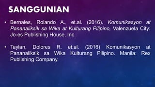 • Bernales, Rolando A., et.al. (2016). Komunikasyon at
Pananaliksik sa Wika at Kulturang Pilipino, Valenzuela City:
Jo-es Publishing House, Inc.
• Taylan, Dolores R. et.al. (2016) Komunikasyon at
Pananaliksik sa Wika Kulturang Pilipino. Manila: Rex
Publishing Company.
SANGGUNIAN
 