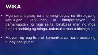 • Mga pananagisag sa anumang bagay na binibigyang
kahulugan, kabuluhan at interpretasyon sa
pamamagitan ng mga salita, binabasa man ng mga
mata o naririnig ng tainga, nakasulat man o binibigkas.
• Midyum ng pag-iisip at komunikasyon sa proseso ng
buhay panlipunan.
WIKA
 