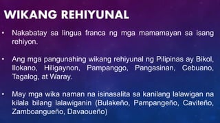 • Nakabatay sa lingua franca ng mga mamamayan sa isang
rehiyon.
• Ang mga pangunahing wikang rehiyunal ng Pilipinas ay Bikol,
Ilokano, Hiligaynon, Pampanggo, Pangasinan, Cebuano,
Tagalog, at Waray.
• May mga wika naman na isinasalita sa kanilang lalawigan na
kilala bilang lalawiganin (Bulakeño, Pampangeño, Caviteño,
Zamboangueño, Davaoueño)
WIKANG REHIYUNAL
 