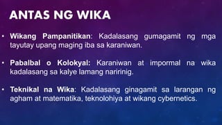• Wikang Pampanitikan: Kadalasang gumagamit ng mga
tayutay upang maging iba sa karaniwan.
• Pabalbal o Kolokyal: Karaniwan at impormal na wika
kadalasang sa kalye lamang naririnig.
• Teknikal na Wika: Kadalasang ginagamit sa larangan ng
agham at matematika, teknolohiya at wikang cybernetics.
ANTAS NG WIKA
 