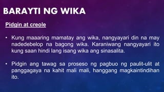 Pidgin at creole
• Kung maaaring mamatay ang wika, nangyayari din na may
nadedebelop na bagong wika. Karaniwang nangyayari ito
kung saan hindi lang isang wika ang sinasalita.
• Pidgin ang tawag sa proseso ng pagbuo ng paulit-ulit at
panggagaya na kahit mali mali, hanggang magkaintindihan
ito.
BARAYTI NG WIKA
 