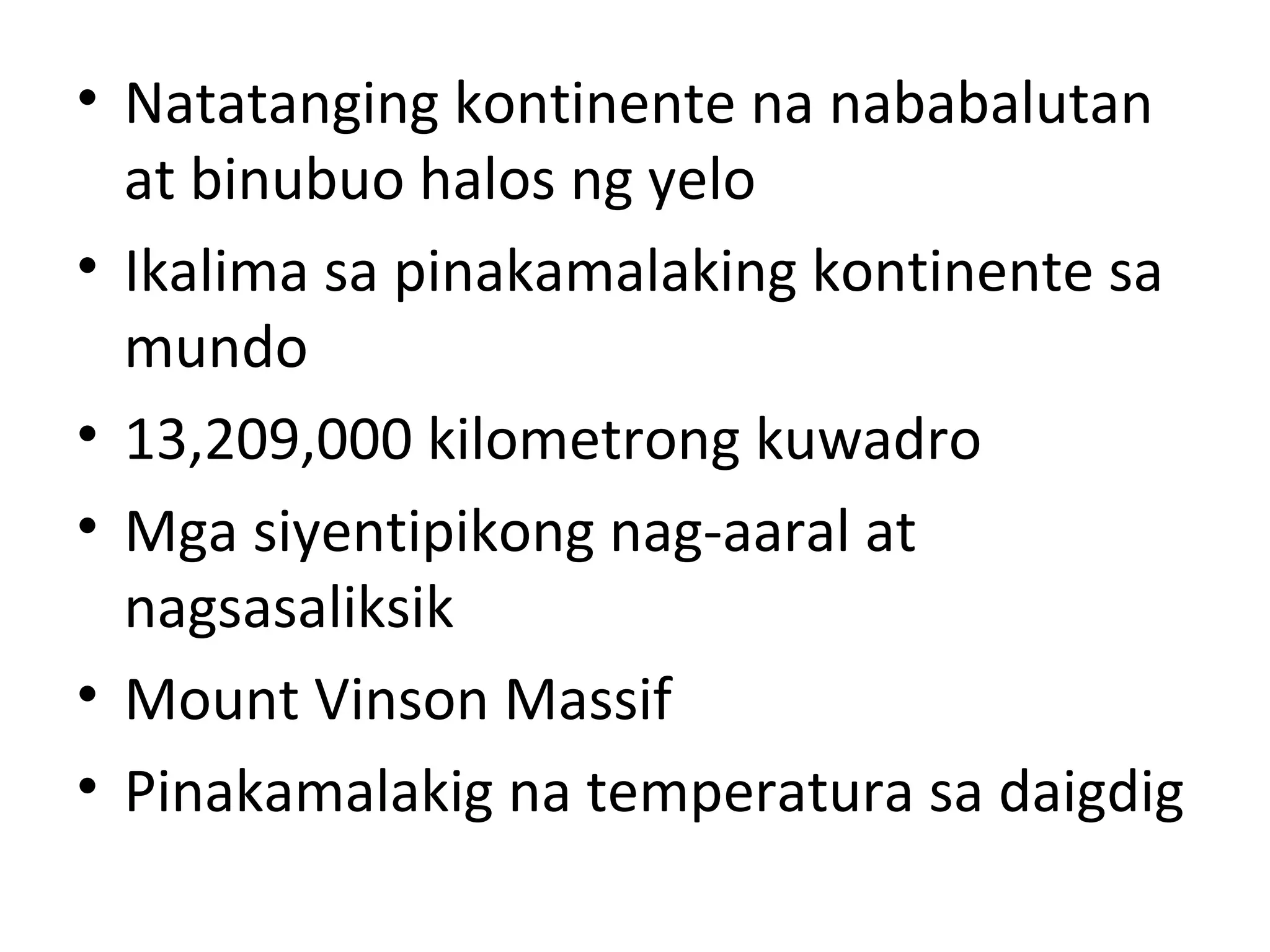 • Natatanging kontinente na nababalutan
at binubuo halos ng yelo
• Ikalima sa pinakamalaking kontinente sa
mundo
• 13,209,000 kilometrong kuwadro
• Mga siyentipikong nag-aaral at
nagsasaliksik
• Mount Vinson Massif
• Pinakamalakig na temperatura sa daigdig
 