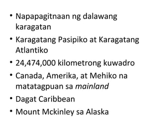 • Napapagitnaan ng dalawang
karagatan
• Karagatang Pasipiko at Karagatang
Atlantiko
• 24,474,000 kilometrong kuwadro
• Canada, Amerika, at Mehiko na
matatagpuan sa mainland
• Dagat Caribbean
• Mount Mckinley sa Alaska
 