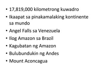 • 17,819,000 kilometrong kuwadro
• Ikaapat sa pinakamalaking kontinente
sa mundo
• Angel Falls sa Venezuela
• Ilog Amazon sa Brazil
• Kagubatan ng Amazon
• Bulubundukin ng Andes
• Mount Aconcagua
 