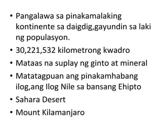 • Pangalawa sa pinakamalaking
kontinente sa daigdig,gayundin sa laki
ng populasyon.
• 30,221,532 kilometrong kwadro
• Mataas na suplay ng ginto at mineral
• Matatagpuan ang pinakamhabang
ilog,ang Ilog Nile sa bansang Ehipto
• Sahara Desert
• Mount Kilamanjaro
 