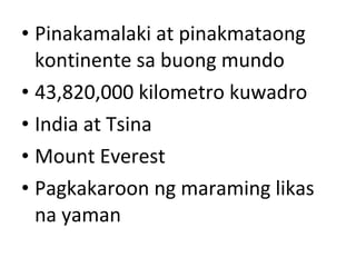 • Pinakamalaki at pinakmataong
kontinente sa buong mundo
• 43,820,000 kilometro kuwadro
• India at Tsina
• Mount Everest
• Pagkakaroon ng maraming likas
na yaman
 