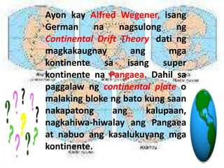 Ayon kay Alfred Wegener, isang
German na nagsulong ng
Continental Drift Theory, dati ng
magkakaugnay ang mga
kontinente sa isang super
kontinente na Pangaea. Dahil sa
paggalaw ng continental plate o
malaking bloke ng bato kung saan
nakapatong ang kalupaan,
nagkahiwa-hiwalay ang Pangaea
at nabuo ang kasalukuyang mga
kontinente.
 