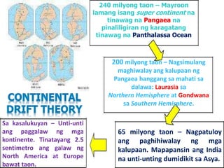 240 milyong taon – Mayroon
lamang isang super continent na
tinawag na Pangaea na
pinaliligiran ng karagatang
tinawag na Panthalassa Ocean
200 milyong taon – Nagsimulang
maghiwalay ang kalupaan ng
Pangaea hanggang sa mahati sa
dalawa: Laurasia sa
Northern Hemisphere at Gondwana
sa Southern Hemisphere.
65 milyong taon – Nagpatuloy
ang paghihiwalay ng mga
kalupaan. Mapapansin ang India
na unti-unting dumidikit sa Asya.
Sa kasalukuyan – Unti-unti
ang paggalaw ng mga
kontinente. Tinatayang 2.5
sentimetro ang galaw ng
North America at Europe
bawat taon.
 