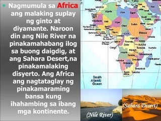  Nagmumula sa Africa
ang malaking suplay
ng ginto at
diyamante. Naroon
din ang Nile River na
pinakamahabang ilog
sa buong daigdig, at
ang Sahara Desert,na
pinakamalaking
disyerto. Ang Africa
ang nagtataglay ng
pinakamaraming
bansa kung
ihahambing sa ibang
mga kontinente. (Nile River)
(Sahara Desert)
 