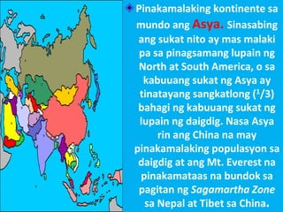 Pinakamalaking kontinente sa
mundo ang Asya. Sinasabing
ang sukat nito ay mas malaki
pa sa pinagsamang lupain ng
North at South America, o sa
kabuuang sukat ng Asya ay
tinatayang sangkatlong (1/3)
bahagi ng kabuuang sukat ng
lupain ng daigdig. Nasa Asya
rin ang China na may
pinakamalaking populasyon sa
daigdig at ang Mt. Everest na
pinakamataas na bundok sa
pagitan ng Sagamartha Zone
sa Nepal at Tibet sa China.
 