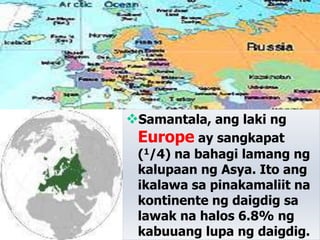 Samantala, ang laki ng
Europe ay sangkapat
(1/4) na bahagi lamang ng
kalupaan ng Asya. Ito ang
ikalawa sa pinakamaliit na
kontinente ng daigdig sa
lawak na halos 6.8% ng
kabuuang lupa ng daigdig.
 
