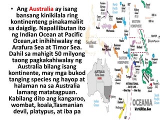 • Ang Australia ay isang
bansang kinikilala ring
kontinenteng pinakamaliit
sa daigdig. Napalilibutan ito
ng Indian Ocean at Pacific
Ocean,at inihihiwalay ng
Arafura Sea at Timor Sea.
Dahil sa mahigit 50 milyong
taong pagkakahiwalay ng
Australia bilang isang
kontinente, may mga bukod
tanging species ng hayop at
halaman na sa Australia
lamang matatagpuan.
Kabilang dito ang kangaroo,
wombat, koala,Tasmanian
devil, platypus, at iba pa
 