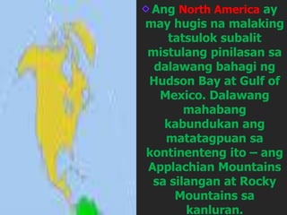 Ang North America ay
may hugis na malaking
tatsulok subalit
mistulang pinilasan sa
dalawang bahagi ng
Hudson Bay at Gulf of
Mexico. Dalawang
mahabang
kabundukan ang
matatagpuan sa
kontinenteng ito – ang
Applachian Mountains
sa silangan at Rocky
Mountains sa
kanluran.
 