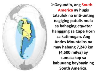 Gayundin, ang South
America ay hugis
tatsulok na unti-unting
nagiging patulis mula
sa bahaging equator
hanggang sa Cape Horn
sa katimugan. Ang
Andes Mountains na
may habang 7,240 km
(4,500 milya) ay
sumasakop sa
kabuuang baybayin ng
South America.
 