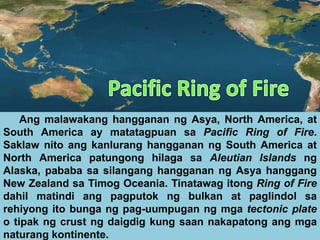 Ang malawakang hangganan ng Asya, North America, at
South America ay matatagpuan sa Pacific Ring of Fire.
Saklaw nito ang kanlurang hangganan ng South America at
North America patungong hilaga sa Aleutian Islands ng
Alaska, pababa sa silangang hangganan ng Asya hanggang
New Zealand sa Timog Oceania. Tinatawag itong Ring of Fire
dahil matindi ang pagputok ng bulkan at paglindol sa
rehiyong ito bunga ng pag-uumpugan ng mga tectonic plate
o tipak ng crust ng daigdig kung saan nakapatong ang mga
naturang kontinente.
 