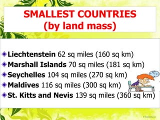 SMALLEST COUNTRIES
(by land mass)
Liechtenstein 62 sq miles (160 sq km)
Marshall Islands 70 sq miles (181 sq km)
Seychelles 104 sq miles (270 sq km)
Maldives 116 sq miles (300 sq km)
St. Kitts and Nevis 139 sq miles (360 sq km)
 