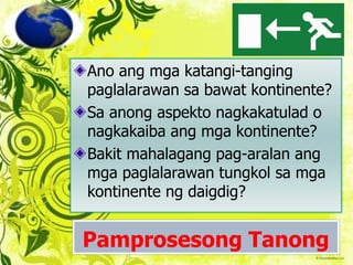 Pamprosesong Tanong
Ano ang mga katangi-tanging
paglalarawan sa bawat kontinente?
Sa anong aspekto nagkakatulad o
nagkakaiba ang mga kontinente?
Bakit mahalagang pag-aralan ang
mga paglalarawan tungkol sa mga
kontinente ng daigdig?
 