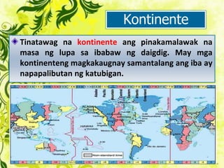 Kontinente
Tinatawag na kontinente ang pinakamalawak na
masa ng lupa sa ibabaw ng daigdig. May mga
kontinenteng magkakaugnay samantalang ang iba ay
napapalibutan ng katubigan.
 