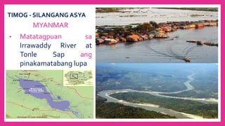 TIMOG - SILANGANG ASYA
MYANMAR
• Matatagpuan sa
Irrawaddy River at
Tonle Sap ang
pinakamatabang lupa
 