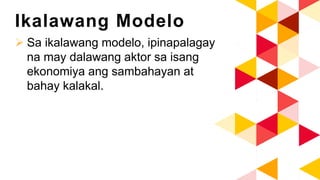 Ikalawang Modelo
 Sa ikalawang modelo, ipinapalagay
na may dalawang aktor sa isang
ekonomiya ang sambahayan at
bahay kalakal.
 