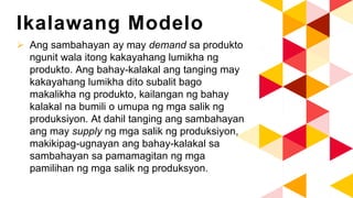 Ikalawang Modelo
 Ang sambahayan ay may demand sa produkto
ngunit wala itong kakayahang lumikha ng
produkto. Ang bahay-kalakal ang tanging may
kakayahang lumikha dito subalit bago
makalikha ng produkto, kailangan ng bahay
kalakal na bumili o umupa ng mga salik ng
produksiyon. At dahil tanging ang sambahayan
ang may supply ng mga salik ng produksiyon,
makikipag-ugnayan ang bahay-kalakal sa
sambahayan sa pamamagitan ng mga
pamilihan ng mga salik ng produksyon.
 