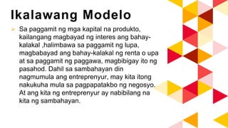 Ikalawang Modelo
 Sa paggamit ng mga kapital na produkto,
kailangang magbayad ng interes ang bahay-
kalakal ,halimbawa sa paggamit ng lupa,
magbabayad ang bahay-kalakal ng renta o upa
at sa paggamit ng paggawa, magbibigay ito ng
pasahod. Dahil sa sambahayan din
nagmumula ang entreprenyur, may kita itong
nakukuha mula sa pagpapatakbo ng negosyo.
At ang kita ng entreprenyur ay nabibilang na
kita ng sambahayan.
 