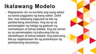 Ikalawang Modelo
 Mapapansin din na kumikita ang isang sektor
sa bawat paggastos ng ibang sektor. Dahil
dito, may dalawang pagsukat sa kita ng
pambansang ekonomiya. Ang isa ay sa
pamamagitan ng halaga ng gastusin ng
sambahayan at bahay-kalakal. Ang isa naman
ay sa pamamagitan ng kabuuang kita ng
sambahayan at bahay-kalakal. Ang kabuuang
kita ay naglalarawan din ng produksiyon ng
pambansang ekonomiya.
 