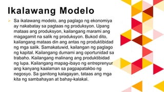 Ikalawang Modelo
 Sa ikalawang modelo, ang paglago ng ekonomiya
ay nakabatay sa pagtaas ng produksyon. Upang
mataas ang produksyon, kailangang marami ang
magagamit na salik ng produksyon. Bukod dito,
kailangang mataas din ang antas ng produktibidad
ng mga salik. Samakatuwid, kailangan ng paglago
ng kapital. Kailangang dumami ang oportunidad sa
trabaho. Kailangang malinang ang produktibidad
ng lupa. Kailangang mapag-ibayo ng entreprenyur
ang kanyang kaalaman sa pagpapatakbo ng
negosyo. Sa ganitong kalagayan, tataas ang mga
kita ng sambahayan at bahay-kalakal.
 