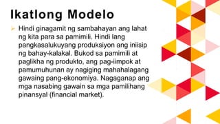Ikatlong Modelo
 Hindi ginagamit ng sambahayan ang lahat
ng kita para sa pamimili. Hindi lang
pangkasalukuyang produksiyon ang iniisip
ng bahay-kalakal. Bukod sa pamimili at
paglikha ng produkto, ang pag-iimpok at
pamumuhunan ay nagiging mahahalagang
gawaing pang-ekonomiya. Nagaganap ang
mga nasabing gawain sa mga pamilihang
pinansyal (financial market).
 