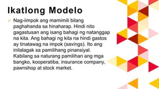 Ikatlong Modelo
 Nag-iimpok ang mamimili bilang
paghahanda sa hinaharap. Hindi nito
gagastusan ang isang bahagi ng natanggap
na kita. Ang bahagi ng kita na hindi gastos
ay tinatawag na impok (savings). Ito ang
inilalagak sa pamilihang pinansiyal.
Kabilang sa naturang pamilihan ang mga
bangko, kooperatiba, insurance company,
pawnshop at stock market.
 