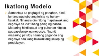 Ikatlong Modelo
 Samantala sa pagtagal ng panahon, hindi
lamang pagtubo ang iniisip ng bahay-
kalakal. Ninanais din nitong mapalawak ang
negosyo sa iba't ibang panig ng bansa.
Maaaring hindi sapat ang puhunan nito sa
pagpapalawak ng negosyo. Ngunit
maaaring patuloy namang gaganda ang
negosyo nito kung lalawak ang sakop ng
produksyon.
 