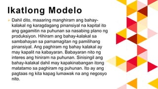 Ikatlong Modelo
 Dahil dito, maaaring manghiram ang bahay-
kalakal ng karagdagang pinansiyal na kapital ito
ang gagamitin na puhunan sa nasabing plano ng
produksiyon. Hihiram ang bahay-kalakal sa
sambahayan sa pamamagitan ng pamilihang
pinansiyal. Ang paghiram ng bahay kalakal ay
may kapalit na kabayaran. Babayaran nito ng
interes ang hiniram na puhunan. Sinisingil ang
bahay-kalakal dahil may kapakinabangan itong
matatamo sa paghiram ng puhunan. Ito ay ang
pagtaas ng kita kapag lumawak na ang negosyo
nito.
 