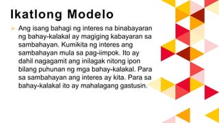 Ikatlong Modelo
 Ang isang bahagi ng interes na binabayaran
ng bahay-kalakal ay magiging kabayaran sa
sambahayan. Kumikita ng interes ang
sambahayan mula sa pag-iimpok. Ito ay
dahil nagagamit ang inilagak nitong ipon
bilang puhunan ng mga bahay-kalakal. Para
sa sambahayan ang interes ay kita. Para sa
bahay-kalakal ito ay mahalagang gastusin.
 