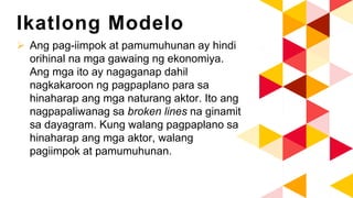 Ikatlong Modelo
 Ang pag-iimpok at pamumuhunan ay hindi
orihinal na mga gawaing ng ekonomiya.
Ang mga ito ay nagaganap dahil
nagkakaroon ng pagpaplano para sa
hinaharap ang mga naturang aktor. Ito ang
nagpapaliwanag sa broken lines na ginamit
sa dayagram. Kung walang pagpaplano sa
hinaharap ang mga aktor, walang
pagiimpok at pamumuhunan.
 