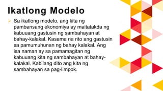 Ikatlong Modelo
 Sa ikatlong modelo, ang kita ng
pambansang ekonomiya ay maitatakda ng
kabuuang gastusin ng sambahayan at
bahay-kalakal. Kasama na rito ang gastusin
sa pamumuhunan ng bahay kalakal. Ang
isa naman ay sa pamamagitan ng
kabuuang kita ng sambahayan at bahay-
kalakal. Kabilang dito ang kita ng
sambahayan sa pag-limpok.
 