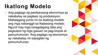 Ikatlong Modelo
 Ang paglago ng pambansang ekonomiya ay
nakabatay sa pagtaas ng produksiyon.
Mahalagang punto rin sa ikatlong modelo
ang mga nabanggit sa Ikalawang modelo.
Ngunit may mga karagdagang dala ang
pagsulpot ng mga gawain na pag-iimpok at
pamumuhunan. Ang paglago ng ekonomiya
ay nakabatay rin sapaglaki ng
pamumuhunan.
 