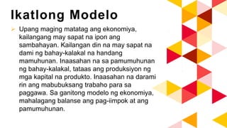 Ikatlong Modelo
 Upang maging matatag ang ekonomiya,
kailangang may sapat na ipon ang
sambahayan. Kailangan din na may sapat na
dami ng bahay-kalakal na handang
mamuhunan. Inaasahan na sa pamumuhunan
ng bahay-kalakal, tataas ang produksiyon ng
mga kapital na produkto. Inaasahan na darami
rin ang mabubuksang trabaho para sa
paggawa. Sa ganitong modelo ng ekonomiya,
mahalagang balanse ang pag-iimpok at ang
pamumuhunan.
 