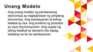 Unang Modelo
 Ang unang modelo ng pambansang
ekonomiya ay naglalarawan ng simpleng
ekonomiya. Ang sambayanan at bahay-
kalakal ay iisa. Ang lumikha ng produkto
ay siya ring konsyumer. Ang supply ng
bahay-kalakal ay demand nito kapag
kabilang na ito sa sambayanan.
 