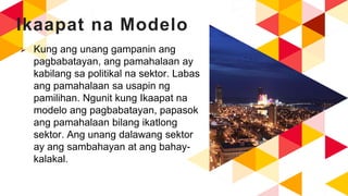 Ikaapat na Modelo
 Kung ang unang gampanin ang
pagbabatayan, ang pamahalaan ay
kabilang sa politikal na sektor. Labas
ang pamahalaan sa usapin ng
pamilihan. Ngunit kung Ikaapat na
modelo ang pagbabatayan, papasok
ang pamahalaan bilang ikatlong
sektor. Ang unang dalawang sektor
ay ang sambahayan at ang bahay-
kalakal.
 