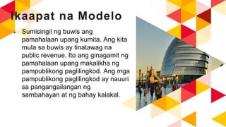 Ikaapat na Modelo
 Sumisingil ng buwis ang
pamahalaan upang kumita. Ang kita
mula sa buwis ay tinatawag na
public revenue. Ito ang ginagamit ng
pamahalaan upang makalikha ng
pampublikong paglilingkod. Ang mga
pampublikong paglilingkod ay nauuri
sa pangangailangan ng
sambahayan at ng bahay kalakal.
 