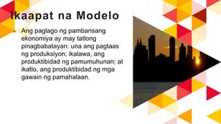 Ikaapat na Modelo
 Ang paglago ng pambansang
ekonomiya ay may tatlong
pinagbabatayan: una ang pagtaas
ng produksiyon; ikalawa, ang
produktibidad ng pamumuhunan; at
ikatlo, ang produktibidad ng mga
gawain ng pamahalaan.
 