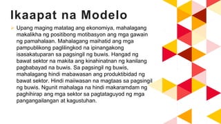 Ikaapat na Modelo
 Upang maging matatag ang ekonomiya, mahalagang
makalikha ng positibong motibasyon ang mga gawain
ng pamahalaan. Mahalagang maihatid ang mga
pampublikong paglilingkod na ipinangakong
isasakatuparan sa pagsingil ng buwis. Hangad ng
bawat sektor na makita ang kinahinatnan ng kanilang
pagbabayad na buwis. Sa pagsingil ng buwis,
mahalagang hindi mabawasan ang produktibidad ng
bawat sektor. Hindi maiiwasan na magtaas sa pagsingil
ng buwis. Ngunit mahalaga na hindi makaramdam ng
paghihirap ang mga sektor sa pagtataguyod ng mga
pangangailangan at kagustuhan.
 
