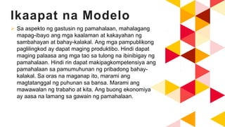 Ikaapat na Modelo
 Sa aspekto ng gastusin ng pamahalaan, mahalagang
mapag-ibayo ang mga kaalaman at kakayahan ng
sambahayan at bahay-kalakal. Ang mga pampublikong
paglilingkod ay dapat maging produktibo. Hindi dapat
maging palaasa ang mga tao sa tulong na ibinibigay ng
pamahalaan. Hindi rin dapat makipagkompetensiya ang
pamahalaan sa pamumuhunan ng pribadong bahay-
kalakal. Sa oras na maganap ito, marami ang
magtatanggal ng puhunan sa bansa. Marami ang
mawawalan ng trabaho at kita. Ang buong ekonomiya
ay aasa na lamang sa gawain ng pamahalaan.
 