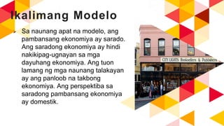 Ikalimang Modelo
 Sa naunang apat na modelo, ang
pambansang ekonomiya ay sarado.
Ang saradong ekonomiya ay hindi
nakikipag-ugnayan sa mga
dayuhang ekonomiya. Ang tuon
lamang ng mga naunang talakayan
ay ang panloob na takbong
ekonomiya. Ang perspektiba sa
saradong pambansang ekonomiya
ay domestik.
 