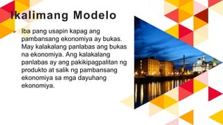Ikalimang Modelo
 Iba pang usapin kapag ang
pambansang ekonomiya ay bukas.
May kalakalang panlabas ang bukas
na ekonomiya. Ang kalakalang
panlabas ay ang pakikipagpalitan ng
produkto at salik ng pambansang
ekonomiya sa mga dayuhang
ekonomiya.
 