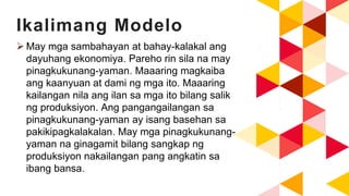 Ikalimang Modelo
 May mga sambahayan at bahay-kalakal ang
dayuhang ekonomiya. Pareho rin sila na may
pinagkukunang-yaman. Maaaring magkaiba
ang kaanyuan at dami ng mga ito. Maaaring
kailangan nila ang ilan sa mga ito bilang salik
ng produksiyon. Ang pangangailangan sa
pinagkukunang-yaman ay isang basehan sa
pakikipagkalakalan. May mga pinagkukunang-
yaman na ginagamit bilang sangkap ng
produksiyon nakailangan pang angkatin sa
ibang bansa.
 